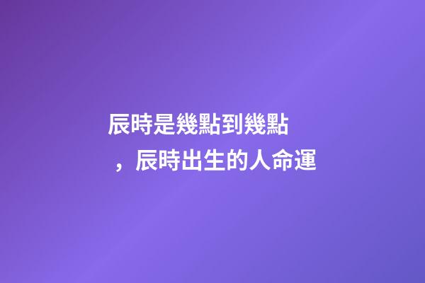 辰時是幾點到幾點，辰時出生的人命運